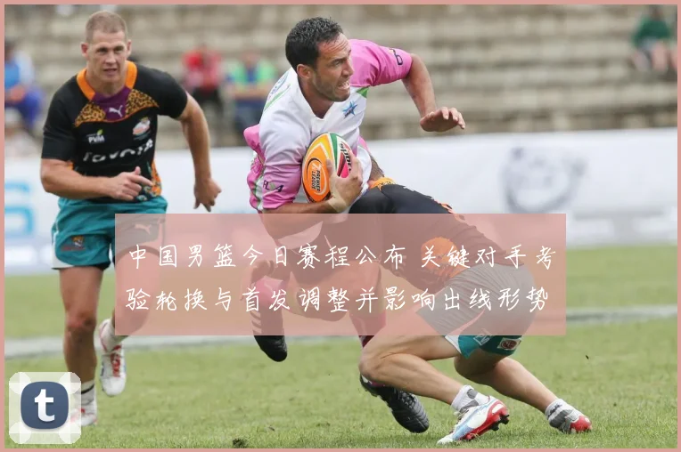 中国男篮今日赛程公布 关键对手考验轮换与首发调整并影响出线形势