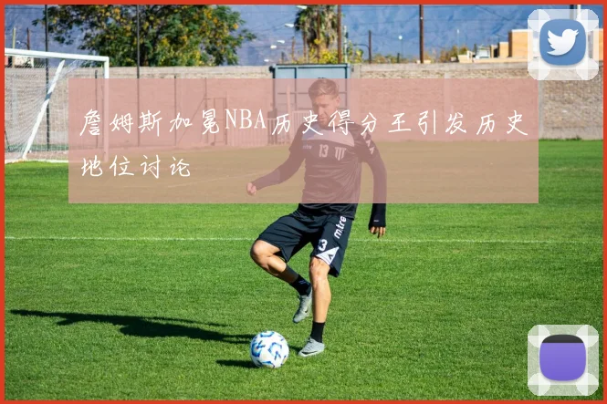 詹姆斯加冕NBA历史得分王引发历史地位讨论