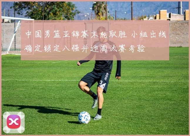 中国男篮亚锦赛末轮取胜 小组出线确定锁定八强并迎淘汰赛考验