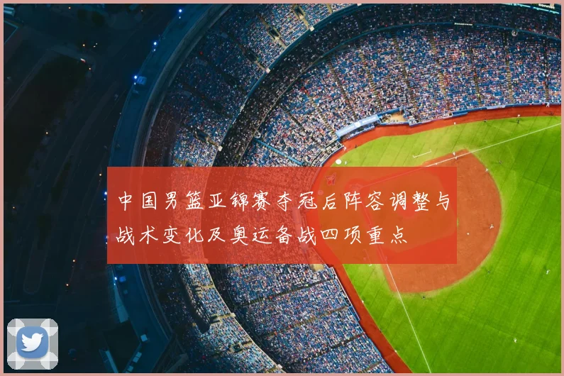中国男篮亚锦赛夺冠后阵容调整与战术变化及奥运备战四项重点