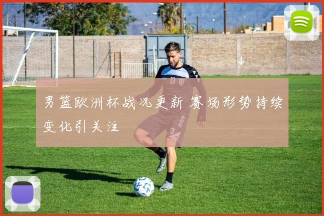 男篮欧洲杯战况更新 赛场形势持续变化引关注
