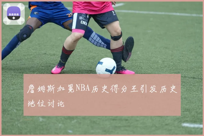 詹姆斯加冕NBA历史得分王引发历史地位讨论
