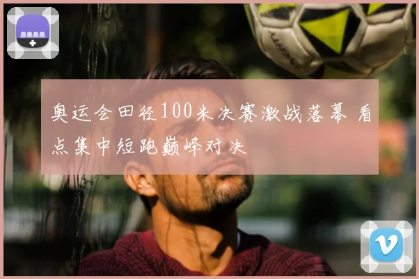 奥运会田径100米决赛激战落幕 看点集中短跑巅峰对决