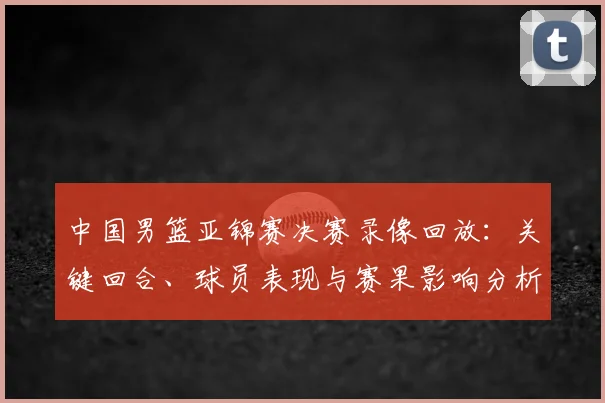 中国男篮亚锦赛决赛录像回放：关键回合、球员表现与赛果影响分析