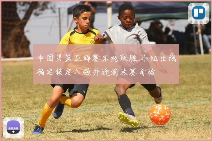 中国男篮亚锦赛末轮取胜 小组出线确定锁定八强并迎淘汰赛考验