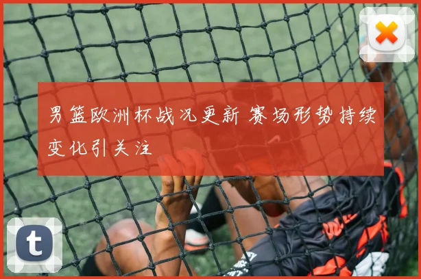男篮欧洲杯战况更新 赛场形势持续变化引关注