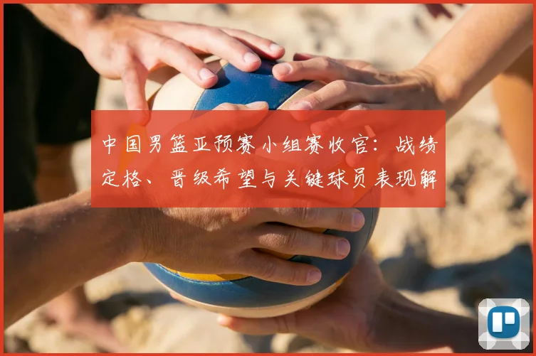 中国男篮亚预赛小组赛收官：战绩定格、晋级希望与关键球员表现解析