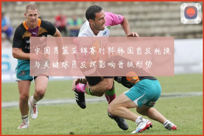 中国男篮亚锦赛对阵韩国首发轮换与关键球员发挥影响晋级形势