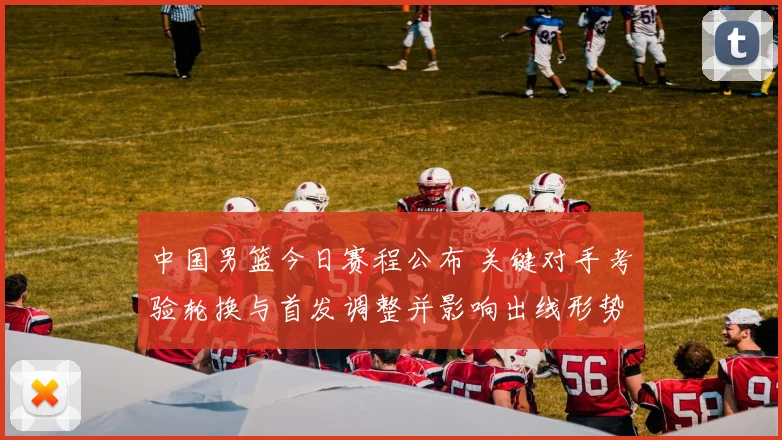 中国男篮今日赛程公布 关键对手考验轮换与首发调整并影响出线形势