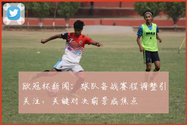 欧冠杯新闻:球队备战赛程调整引关注,关键对决前景成焦点
